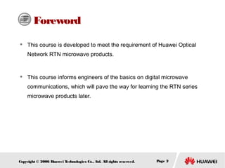 Foreword


This course is developed to meet the requirement of Huawei Optical
Network RTN microwave products.



This course informs engineers of the basics on digital microwave
communications, which will pave the way for learning the RTN series
microwave products later.

Copyright © 2006 H
uawei T
echnologies Co., L All rights reserved.
td.

Page 2

 