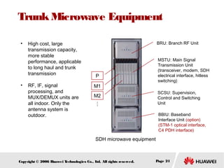 Trunk Microwave Equipment
•

•

High cost, large
transmission capacity,
more stable
performance, applicable
to long haul and trunk
transmission

MSTU: Main Signal
Transmission Unit
(transceiver, modem, SDH
electrical interface, hitless
switching)

P
M1

SCSU: Supervision,
Control and Switching
Unit

M2
…
…

RF, IF, signal
processing, and
MUX/DEMUX units are
all indoor. Only the
antenna system is
outdoor.

BRU: Branch RF Unit

BBIU: Baseband
Interface Unit (option)
(STM-1 optical interface,
C4 PDH interface)

SDH microwave equipment

Copyright © 2006 H
uawei T
echnologies Co., L All rights reserved.
td.

Page 21

 