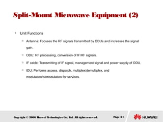 Split-Mount Microwave Equipment (2)


Unit Functions


Antenna: Focuses the RF signals transmitted by ODUs and increases the signal
gain.



ODU: RF processing, conversion of IF/RF signals.



IF cable: Transmitting of IF signal, management signal and power supply of ODU.



IDU: Performs access, dispatch, multiplex/demultiplex, and
modulation/demodulation for services.

Copyright © 2006 H
uawei T
echnologies Co., L All rights reserved.
td.

Page 24

 