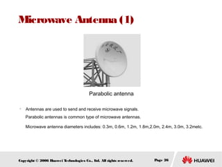 Microwave Antenna (1)

Parabolic antenna


Antennas are used to send and receive microwave signals.
Parabolic antennas is common type of microwave antennas.
Microwave antenna diameters includes: 0.3m, 0.6m, 1.2m, 1.8m,2.0m, 2.4m, 3.0m, 3.2metc.

Copyright © 2006 H
uawei T
echnologies Co., L All rights reserved.
td.

Page 26

 
