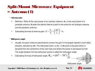 Split-Mount Microwave Equipment
– Antenna (1)


Antenna gain


Definition: Ratio of the input power of an isotropic antenna Pio to the input power of a
parabolic antenna Pi when the electric field at a point is the same for the isotropic antenna
and the parabolic antenna.





2

Pio  πD 
=
Calculating formula of antenna gain: G =
 ∗η
Pi  λ 

Half-power angle


Usually, the given antenna specifications contain the gain in the largest radiation (main lobe)
direction, denoted by dBi. The half-power point, or the –3 dB point is the point which is
deviated from the central line of the main lobe and where the power is decreased by half.
The angle between the two half-power points is called the half-power angle.



0
0
Calculating formula of half-power angle: θ 0.5 = (65 ~ 70 )

λ
D

Half-power angle
Copyright © 2006 H
uawei T
echnologies Co., L All rights reserved.
td.

Page 31

 