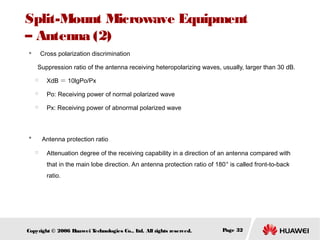 Split-Mount Microwave Equipment
– Antenna (2)
　 Cross polarization discrimination



Suppression ratio of the antenna receiving heteropolarizing waves, usually, larger than 30 dB.


XdB ＝ 10lgPo/Px



Po: Receiving power of normal polarized wave



Px: Receiving power of abnormal polarized wave

　 Antenna protection ratio





Attenuation degree of the receiving capability in a direction of an antenna compared with
that in the main lobe direction. An antenna protection ratio of 180° is called front-to-back
ratio.

Copyright © 2006 H
uawei T
echnologies Co., L All rights reserved.
td.

Page 32

 