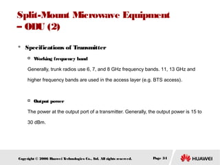 Split-Mount Microwave Equipment
– ODU (2)


Specifications of Transmitter


W
orking frequency band

Generally, trunk radios use 6, 7, and 8 GHz frequency bands. 11, 13 GHz and
higher frequency bands are used in the access layer (e.g. BTS access).



Output power

The power at the output port of a transmitter. Generally, the output power is 15 to
30 dBm.

Copyright © 2006 H
uawei T
echnologies Co., L All rights reserved.
td.

Page 34

 