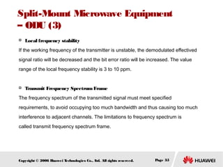 Split-Mount Microwave Equipment
– ODU (3)


Local frequency stability

If the working frequency of the transmitter is unstable, the demodulated effectived
signal ratio will be decreased and the bit error ratio will be increased. The value
range of the local frequency stability is 3 to 10 ppm.



Transmit Frequency Spectrum Frame

The frequency spectrum of the transmitted signal must meet specified
requirements, to avoid occupying too much bandwidth and thus causing too much
interference to adjacent channels. The limitations to frequency spectrum is
called transmit frequency spectrum frame.

Copyright © 2006 H
uawei T
echnologies Co., L All rights reserved.
td.

Page 35

 