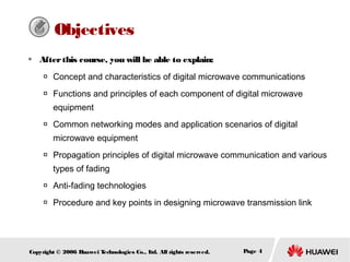 Objectives


After this course, you will be able to explain:


Concept and characteristics of digital microwave communications



Functions and principles of each component of digital microwave
equipment



Common networking modes and application scenarios of digital
microwave equipment



Propagation principles of digital microwave communication and various
types of fading



Anti-fading technologies



Procedure and key points in designing microwave transmission link

Copyright © 2006 H
uawei T
echnologies Co., L All rights reserved.
td.

Page 4

 