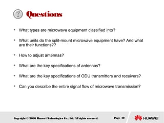 Questions




What types are microwave equipment classified into?
What units do the split-mount microwave equipment have? And what
are their functions??



How to adjust antennas?



What are the key specifications of antennas?



What are the key specifications of ODU transmitters and receivers?



Can you describe the entire signal flow of microwave transmission?

Copyright © 2006 H
uawei T
echnologies Co., L All rights reserved.
td.

Page 40

 