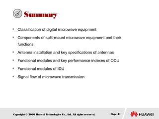 Summary


Classification of digital microwave equipment



Components of split-mount microwave equipment and their
functions



Antenna installation and key specifications of antennas



Functional modules and key performance indexes of ODU



Functional modules of IDU



Signal flow of microwave transmission

Copyright © 2006 H
uawei T
echnologies Co., L All rights reserved.
td.

Page 41

 