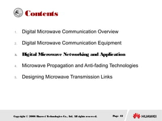 Contents
1.

Digital Microwave Communication Overview

2.

Digital Microwave Communication Equipment

3.

Digital Microwave Networking and Application

4.

Microwave Propagation and Anti-fading Technologies

5.

Designing Microwave Transmission Links

Copyright © 2006 H
uawei T
echnologies Co., L All rights reserved.
td.

Page 42

 