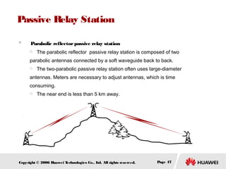 Passive Relay Station
　 Parabolic reflector passive relay station


The parabolic reflector passive relay station is composed of two

parabolic antennas connected by a soft waveguide back to back.


The two-parabolic passive relay station often uses large-diameter

antennas. Meters are necessary to adjust antennas, which is time
consuming.


The near end is less than 5 km away.

Copyright © 2006 H
uawei T
echnologies Co., L All rights reserved.
td.

Page 47

 