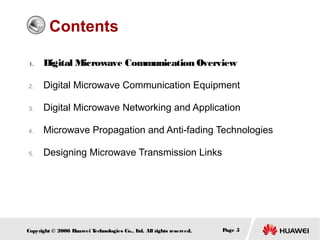 Contents
1.

Digital Microwave Communication Overview

2.

Digital Microwave Communication Equipment

3.

Digital Microwave Networking and Application

4.

Microwave Propagation and Anti-fading Technologies

5.

Designing Microwave Transmission Links

Copyright © 2006 H
uawei T
echnologies Co., L All rights reserved.
td.

Page 5

 