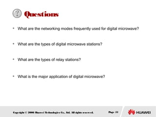 Questions


What are the networking modes frequently used for digital microwave?



What are the types of digital microwave stations?



What are the types of relay stations?



What is the major application of digital microwave?

Copyright © 2006 H
uawei T
echnologies Co., L All rights reserved.
td.

Page 51

 