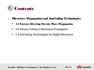 Contents
4.

Microwave Propagation and Anti-fading Technologies


4.1 Factors Affecting Electric W
ave Propagation



4.2 Various Fading in Microwave Propagation



4.3 Anti-fading Technologies for Digital Microwave

Copyright © 2006 H
uawei T
echnologies Co., L All rights reserved.
td.

Page 53

 