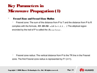 Key Parameters in
Microwave Propagation (1)
　

Fresnel Zone and Fresnel Zone Radius

　

Fresnel zone: The sum of the distance from P to T and the distance from P to R

complies with the formula, TP+ PR-TR= n λ/2 (n= 1 , 2 , 3 , … ). The elliptical region
encircled by the trail of P is called the Fre s ne l z o ne .

　

Fresnel zone radius: The vertical distance from P to the TR line in the Fresnel

zone. The first Fresnel zone radius is represented by F1 (n=1).

Copyright © 2006 H
uawei T
echnologies Co., L All rights reserved.
td.

Page 54

 