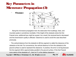 Key Parameters in
Microwave Propagation (3)
　

A

Clearance
h3
h1

F

M
hc

B

hp

h5

hs

h4

h6
d1



d

h2

d2

　 Along the microwave propagation trail, the obstruction from buildings, trees, and

mountain peaks is sometimes inevitable. If the height of the obstacle enters the first
Fresnel zone, additional loss might be caused. As a result, the received level is decreased
and the transmission quality is affected. Clearance is used to avoid the case described
previously.


The vertical distance from the obstacle to AB line segment is called the clearance of the

obstacle on the trail. For convenience, the vertical distance hc from the obstacle to the
ground surface is used to represent the clearance. In practice, the error is not big because
the line segment AB is approximately parallel to the ground surface. If the first Fresnel
zone radius of the obstacle is F1, then hc/ F1 is the relative clearance.
Copyright © 2006 H
uawei T
echnologies Co., L All rights reserved.
td.

Page 56

 