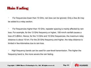 Rain Fading
　

For frequencies lower than 10 GHz, rain loss can be ignored. Only a few db may

be added to a relay section.
　

For frequencies higher than 10 GHz, repeater spacing is mainly affected by rain

loss. For example, for the 13 GHz frequency or higher, 100 mm/h rainfall causes a
loss of 5 dB/km. Hence, for the 13 GHz and 15 GHz frequencies, the maximum relay
distance is about 10 km. For the 20 GHz frequency and higher, the relay distance is
limited in few kilometres due to rain loss.



High frequency bands can be used for user-level transmission. The higher the

frequency band is, the more severe the rain fading.

Copyright © 2006 H
uawei T
echnologies Co., L All rights reserved.
td.

Page 64

 
