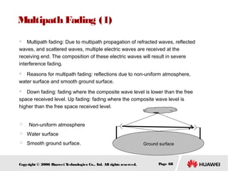 Multipath Fading (1)
Multipath fading: Due to multipath propagation of refracted waves, reflected
waves, and scattered waves, multiple electric waves are received at the
receiving end. The composition of these electric waves will result in severe
interference fading.


Reasons for multipath fading: reflections due to non-uniform atmosphere,
water surface and smooth ground surface.


Down fading: fading where the composite wave level is lower than the free
space received level. Up fading: fading where the composite wave level is
higher than the free space received level.


　 Non-uniform atmosphere




Water surface



Smooth ground surface.

Copyright © 2006 H
uawei T
echnologies Co., L All rights reserved.
td.

Ground surface

Page 68

 
