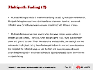 Multipath Fading (2)


Multipath fading is a type of interference fading caused by multipath transmission.

Multipath fading is caused by mutual interference between the direct wave and
reflected wave (or diffracted wave on some conditions) with different phases.



Multipath fading grows more severe when the wave passes water surface or

smooth ground surface. Therefore, when designing the route, try to avoid smooth
water and ground surface. When these terrains are inevitable, use the high and low
antenna technologies to bring the reflection point closer to one end so as to reduce
the impact of the reflected wave, or use the high and low antennas and space
diversity technologies or the antennas that are against reflected waves to overcome
multipath fading.

Copyright © 2006 H
uawei T
echnologies Co., L All rights reserved.
td.

Page 69

 