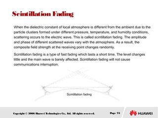 Scintillation Fading
When the dielectric constant of local atmosphere is different from the ambient due to the
particle clusters formed under different pressure, temperature, and humidity conditions,
scattering occurs to the electric wave. This is called scintillation fading. The amplitude
and phase of different scattered waves vary with the atmosphere. As a result, the
composite field strength at the receiving point changes randomly.
Scintillation fading is a type of fast fading which lasts a short time. The level changes
little and the main wave is barely affected. Scintillation fading will not cause
communications interruption.

Scintillation fading

Copyright © 2006 H
uawei T
echnologies Co., L All rights reserved.
td.

Page 73

 