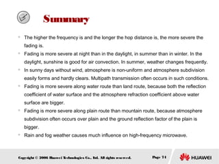 　 Summary


The higher the frequency is and the longer the hop distance is, the more severe the
fading is.



Fading is more severe at night than in the daylight, in summer than in winter. In the
daylight, sunshine is good for air convection. In summer, weather changes frequently.



In sunny days without wind, atmosphere is non-uniform and atmosphere subdivision
easily forms and hardly clears. Multipath transmission often occurs in such conditions.



Fading is more severe along water route than land route, because both the reflection
coefficient of water surface and the atmosphere refraction coefficient above water
surface are bigger.



Fading is more severe along plain route than mountain route, because atmosphere
subdivision often occurs over plain and the ground reflection factor of the plain is
bigger.



Rain and fog weather causes much influence on high-frequency microwave.

Copyright © 2006 H
uawei T
echnologies Co., L All rights reserved.
td.

Page 74

 