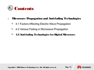 Contents
4.

Microwave Propagation and Anti-fading Technologies


4.1 Factors Affecting Electric Wave Propagation



4.2 Various Fading in Microwave Propagation



4.3 Anti-fading Technologies for Digital Microwave

Copyright © 2006 H
uawei T
echnologies Co., L All rights reserved.
td.

Page 75

 