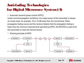 Anti-fading Technologies
for Digital Microwave System (4)


Automatic transmit power control (ATPC)

Under normal propagation conditions, the output power of the transmitter is always
at a lower level, for example, 10 to 15 dB lower than the normal level. When
propagation fading occurs and the receiver detects that the propagation fading is
lower than the minimum received level specified by ATPC, the RFCOH is used to let
the transmitter to raise the transmit power.


Working principle of ATPC
Modulator

Transmitter

ATPC

Demodulator

Receiver

Copyright © 2006 H
uawei T
echnologies Co., L All rights reserved.
td.

Receiver

Demodulator

ATPC

Transmitter

Page 79

Modulator

 