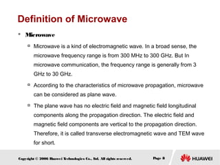 Definition of Microwave


Microwave


Microwave is a kind of electromagnetic wave. In a broad sense, the
microwave frequency range is from 300 MHz to 300 GHz. But In
microwave communication, the frequency range is generally from 3
GHz to 30 GHz.



According to the characteristics of microwave propagation, microwave
can be considered as plane wave.



The plane wave has no electric field and magnetic field longitudinal
components along the propagation direction. The electric field and
magnetic field components are vertical to the propagation direction.
Therefore, it is called transverse electromagnetic wave and TEM wave
for short.

Copyright © 2006 H
uawei T
echnologies Co., L All rights reserved.
td.

Page 8

 