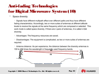 Anti-fading Technologies
for Digital Microwave System (10)
 Space diversity
Signals have different multipath effect over different paths and thus have different
fading characteristics. Accordingly, two or more suites of antennas at different altitude
levels to receive the signals at the same frequency which are composed or selected. This
work mode is called space diversity. If there are n pairs of antennas, it is called n-fold
diversity.




Advantages: The frequency resources are saved.

Disadvantages: The equipment is complicated, as two or more suites of antennas are
required.


Antenna distance: As per experience, the distance between the diversity antennas is
100 to 200 times the wavelength in frequently used frequency bands.
f1


f1

Copyright © 2006 H
uawei T
echnologies Co., L All rights reserved.
td.

Page 85

 