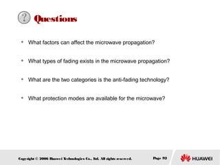 Questions


What factors can affect the microwave propagation?



What types of fading exists in the microwave propagation?



What are the two categories is the anti-fading technology?



What protection modes are available for the microwave?

Copyright © 2006 H
uawei T
echnologies Co., L All rights reserved.
td.

Page 92

 