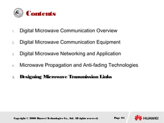 Contents
1.

Digital Microwave Communication Overview

2.

Digital Microwave Communication Equipment

3.

Digital Microwave Networking and Application

4.

Microwave Propagation and Anti-fading Technologies

5.

Designing Microwave Transmission Links

Copyright © 2006 H
uawei T
echnologies Co., L All rights reserved.
td.

Page 94

 