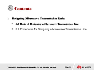 Contents
5.

Designing Microwave Transmission Links


5.1 Basis of Designing a Microwave Transmission Line



5.2 Procedures for Designing a Microwave Transmission Line

Copyright © 2006 H
uawei T
echnologies Co., L All rights reserved.
td.

Page 95

 