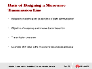 Basis of Designing a Microwave
Transmission Line


Requirement on the point-to-point line-of-sight communication



Objective of designing a microwave transmission line



Transmission clearance



Meanings of K value in the microwave transmission planning

Copyright © 2006 H
uawei T
echnologies Co., L All rights reserved.
td.

Page 96

 
