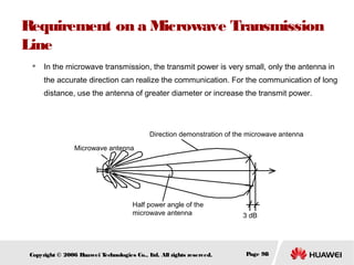 Requirement on a Microwave Transmission
Line


In the microwave transmission, the transmit power is very small, only the antenna in
the accurate direction can realize the communication. For the communication of long
distance, use the antenna of greater diameter or increase the transmit power.

Direction demonstration of the microwave antenna
Microwave antenna

Half power angle of the
microwave antenna

Copyright © 2006 H
uawei T
echnologies Co., L All rights reserved.
td.

3 dB

Page 98

 