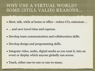 WHY USE A VIRTUAL WORLD?
SOME (STILL VALID) REASONS...

• Meet, talk, while at home or office - reduce CO2 emissions ...
•...