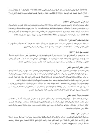 13
.)‫املتعددة‬ ‫للوسائط‬ F ‫النظام‬ ‫بشأن‬ ITU-R BT.1833 ‫(التوصية‬ ‫األريض‬ ‫الصويت‬ ‫البث‬ -‫الخدمات‬ ‫املتكامل‬ ‫الرقمي‬ ‫البث‬ -ISDB-TSB -
TIA-( ‫األريض‬ ‫املتنقل‬ ‫املتعددة‬ ‫للوسائط‬ ‫املتعدد‬ ‫لإلرسال‬ M ‫النظام‬ ‫بشأن‬ ITU-R BT.1833 ‫(التوصية‬ ‫فقط‬ ‫األمامية‬ ‫الوصلة‬ -)FLO( -
.)1099
)DTTV( ‫االريض‬ ‫التلفزيوين‬ ‫الرقمي‬ ‫البث‬
‫استخدام‬ ‫خالل‬ ‫من‬ ‫أفضل‬ ‫بشكل‬ ‫منه‬ ‫لالس��تفادة‬ )‫ميغاهريتز‬ 470-790( ‫التلفزيوين‬ ‫للبث‬ ‫املخصص‬ ‫الطيف‬ ‫يف‬ ‫الرتددات‬ ‫اس��تخدام‬ ‫تنظيم‬
‫تعديالت‬ ‫ويف‬ ،‫وصوتية‬ ‫تلفزيونية‬ ‫امج‬‫ر‬‫ب‬ ‫عدة‬ ‫لبث‬ ‫واحدة‬ ‫متاثلية‬ ‫تلفزيونية‬ ‫قناة‬ ‫لبث‬ ‫يستخدم‬ ‫كان‬ )Mhz 8( ‫بعرض‬ )‫ترددي‬ ‫(طيف‬ ‫تردد‬
‫نظام‬ ‫عليها‬ ‫وأطلق‬ ،)DVB-T( ‫نظ��ام‬ ‫عىل‬ ‫حصلت‬ ‫التي‬ ‫الرسيعة‬ ‫التكنولوجية‬ ‫ات‬‫ر‬‫للتطو‬ ‫ونتيج��ة‬ ‫الرتدد‬ ‫اس��تخدام‬ ‫آللية‬ ‫حديثة‬ ‫الحقة‬
.)Mbit.45( ‫إىل‬ ‫يصل‬ ‫محتوى‬ ‫بث‬ ‫من‬ ‫ميكن‬ ‫الذي‬ 6Mhz-7Mhz-8Mhz ‫بني‬ ‫اوح‬‫رت‬‫ي‬ ‫عرض‬ ‫استخدام‬ ‫ميكن‬ ‫أصبح‬ ‫)؛‬DVB-T2(
)DVB -T2(  ”‫الثاين‬ ‫“الجيل‬ ‫الرقمي‬ ‫البث‬ ‫نظام‬
‫البث‬ ‫يف‬ ‫ا‬ً‫م‬‫تقد‬ ‫واألكرث‬ )DVB-T(‫افريقيا‬ ‫وش�مال‬ ‫األوس��ط‬ ‫والرشق‬ ‫األوروبية‬ ‫للقارة‬ ‫اعتمد‬ ‫الذي‬ ‫الرقمي‬ ‫البث‬ ‫نظام‬ ‫من‬ ‫الثاين‬ ‫الجيل‬ ‫هو‬
.‫التلفزيوين‬ ‫الرقمي‬ ‫البث‬ ‫يف‬ ‫ومرونة‬ ‫ار‬‫ر‬‫واستق‬ ‫ومتانة‬ ‫كفاءة‬ ‫أعىل‬ ‫تقديم‬ ‫نظام‬ )DTT( ‫العامل‬ ‫يف‬ ‫الرقمي‬ ‫األريض‬
)HDTV( ‫الدقة‬ ‫عايل‬ ‫التلفزيون‬
‫أو‬ ‫الثالث‬ ‫بالبعد‬ ‫��ا‬ً‫إحساس‬ ‫تعطي‬ ‫صورة‬ ‫الدقة‬ ‫عايل‬ ‫التلفزيون‬ ‫نظام‬ ‫يقدم‬ ،‫ا‬ًّ‫ي‬‫برص‬ .‫التلفزيوين‬ ‫والبث‬ ‫اإلنتاج‬ ‫أنظمة‬ ‫من‬ ‫جديد‬ ‫نظ��ام‬ ‫ه��و‬
‫بواقعية‬ ‫وأكرب‬ ‫أفضل‬ ‫��ا‬ً‫إحساس‬ ‫املش��اهد‬ ‫يعطي‬ ‫ما‬ ،‫واأللوان‬ ‫الس��طوع‬ ‫ات‬‫ري‬‫تغ‬ ‫بني‬ ‫واضحة‬ ‫فاصلة‬ ‫ًا‬‫د‬‫وحدو‬ ،‫للصورة‬ ‫كبرية‬ ‫ودقة‬ ،‫العم��ق‬
.‫العادية‬ ‫الصورة‬ ‫أبعاد‬ ‫مربع‬ ‫مع‬ ‫تتناسب‬ ‫بأبعاد‬ ‫للصورة‬ ‫املسح‬ ‫خطوط‬ ‫مضاعفة‬ ‫هو‬ ،‫ا‬ًّ‫ي‬‫وتقن‬ .‫ًّا‬‫د‬‫ج‬ ‫عالية‬ ‫وجودة‬ ،‫املشهد‬
‫الرقمي‬ ‫االندماج‬ ‫أو‬ ‫الرقمي‬ ‫التقارب‬
‫الذي‬ ‫التطور‬ ‫أنه‬ ‫عىل‬ ‫الرقمي‬ ‫االندماج‬ :)‫الجديد‬ /‫الرقمي‬ ‫(اإلعالم‬ ‫اإلعالم‬ ‫عامل‬ ‫يف‬ ‫أو‬ )‫الرقمي‬ »‫اوج‬‫ز‬‫الت‬ /‫(«التقارب‬ ‫عام‬ ‫بشكل‬ ‫عليه‬ ‫يطلق‬
‫أو‬ ‫مبارش‬ ‫بشكل‬ ‫للجمهور‬ ‫املعلومات‬ ‫توصيل‬ ‫يف‬ ‫املتاحة‬ ‫الرقمية‬ ‫االتصال‬ ‫وسائل‬ ‫كل‬ ‫استخدام‬ ‫ليشمل‬ ،‫اإللكرتوين‬ ‫النرش‬ ‫أشكال‬ ‫عىل‬ ‫حصل‬
،‫الجديد‬ ‫اإلعالم‬ ‫عليه‬ ‫يطلق‬ ‫بات‬ ‫الذي‬ ‫الرقمي‬ ‫املحتوى‬ ‫أش��كال‬ ‫وبكافة‬ ،‫املتاحة‬ ‫الرقمية‬ ‫واألدوات‬ ‫الوس��ائل‬ ‫وبكافة‬ ،‫كان‬ ‫أينام‬ ‫مبارش‬ ‫غري‬
.‫واإلعالم‬ ،‫الرقمية‬ ‫االستقبال‬ ‫وأدوات‬ ‫اإلنتاج‬ ‫وعمليات‬ ‫وسائل‬ ‫عىل‬ ‫ات‬‫ر‬‫والتطو‬ ‫االتصاالت‬ ‫تكنولوجيا‬ ‫بني‬ ‫اوج‬‫ز‬‫الت‬ ‫يعني‬ ‫الذي‬
‫وشبكات‬ ‫الكمبيوتر‬ ‫“اندماج‬ ‫بأنه‬ ‫ويصفه‬ ‫مخترص‬ ‫بشكل‬ ‫الجديد‬ ‫اإلعالم‬ High- Tech Dictionary‫الرفيعة‬ ‫التكنولوجيا‬ ‫قاموس‬ ‫ويعرف‬
‫من‬ ‫تولدت‬ ‫التي‬ ‫االتصال‬ ‫تكنولوجيات‬ ‫مجموعة‬ ‫هو‬ ،‫باختصار‬ ،‫الجديد‬ ‫فاإلعالم‬ ،)Lester( ‫ليسرت‬ ‫وحسب‬ .”‫املتعددة‬ ‫والوسائط‬ ‫الكمبيوتر‬
.‫والفيديو‬ ‫والصوت‬ ‫ايف‬‫ر‬‫الفوتوغ‬ ‫والتصوير‬ ‫كالطباعة‬ ،‫لإلعالم‬ ‫التقليدية‬ ‫والوسائل‬ ‫الكمبيوتر‬ ‫بني‬ ‫اوج‬‫ز‬‫الت‬
‫الرقمي‬ ‫الفائض‬ ‫أو‬ ‫الرقمية‬ ‫املكاسب‬
‫من‬ ‫الرقمية‬ ‫املكاسب‬ ‫وتنش��أ‬ .‫األريض‬ ‫الرقمي‬ ‫البث‬ ‫إىل‬ ‫التامثيل‬ ‫األريض‬ ‫البث‬ ‫من‬ ‫للتحول‬ ‫نتيجة‬ ‫توفريه‬ ‫س��يتم‬ ‫الذي‬ ‫الطيف‬ ‫يف‬ ‫املجال‬ ‫هي‬
‫تلفزيونية‬ ‫قناة‬ ‫قبل‬ ‫من‬ ‫تس��تخدمه‬ ‫كانت‬ ‫تردد‬ ‫عىل‬ ‫التلفزيونية‬ ‫امج‬‫رب‬‫ال‬ ‫من‬ ‫العديد‬ ‫إرس��ال‬ ‫عىل‬ ‫للبيانات‬ ‫الرقمي‬ ‫الضغط‬ ‫أنظم��ة‬ ‫ق��درة‬
‫ضمن‬ ،‫والدول‬ ‫الجمهور‬ ‫وفائدة‬ ‫لصالح‬ ‫جديدة‬ ‫خدمات‬ ‫لتشغيل‬ ‫أخرى‬ ‫رقمية‬ ‫بث‬ ‫أنظمة‬ ‫من‬ ‫استغاللها‬ ‫إعادة‬ ‫ميكن‬ ‫التي‬ ،‫واحدة‬ ‫متاثلية‬
.‫والجمهور‬ ‫الدول‬ ‫مصالح‬ ‫اعي‬‫ر‬‫ت‬ ‫خطط‬
)SFN( ‫ّد‬‫د‬‫الرت‬ ‫وحيدة‬ ‫الشبكة‬
”‫واحدة‬ ‫امجية‬‫ر‬‫ب‬ ‫بث‬ ‫“حزمة‬ ‫واحدة‬ ‫بث‬ ‫طبقة‬ ‫تستخدم‬ ‫وكانت‬ ،‫اإلرسال‬ ‫مواقع‬ ‫لكل‬ ‫ًا‬‫د‬‫واح‬ ‫ًا‬‫د‬‫ترد‬ ‫تستخدم‬ ‫التي‬ ‫الرقمي‬ ‫البث‬ ‫شبكة‬ ‫هي‬
‫مناطق‬ ‫يف‬ ‫مختلفة‬ ‫امج‬‫ر‬‫ب‬ ‫استخدام‬ ‫باإلمكان‬ ‫أصبح‬ ،‫الثاين‬ ‫الجيل‬ ‫يف‬ ‫حصل‬ ‫الذي‬ ‫التطور‬ ‫ومع‬ .)DVB-T( ‫الرقمي‬ ‫البث‬ ‫من‬ ‫األول‬ ‫يف‬ ‫فقط‬
.‫الشبكة‬ ‫يف‬ ‫التقنية‬ ‫التعقيدات‬ ‫بعض‬ ‫مع‬ ،‫الرتدد‬ ‫نفس‬ ‫عىل‬ ‫مختلفة‬
 