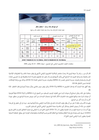 29
)2( ‫الجدول‬
2008 ‫نوفمرب‬ 26-25 - 2008 ‫تنبؤات‬ - ‫الوضوح‬ ‫عايل‬ ‫الرقمي‬ ‫للتلفزيون‬ ‫الطيف‬ ‫متطلبات‬
‫اإلذاعية‬ ‫للتطبيقات‬ ‫تنافس��ية‬ ‫منصة‬ ‫توفري‬ ‫يف‬ ‫األريض‬ ‫الرقمي‬ ‫التلفزيون‬ ‫إلمكانية‬ ‫مخترص‬ ‫ببحث‬ 16 ‫غينغا-لوري‬ .‫وأ‬ ‫اغر‬‫ر‬‫ر. ب‬ ‫من‬ ‫كل‬ ‫قام‬
‫متعدد‬ ‫تجريبي‬ ‫بث‬ ‫يف‬ ‫وتطبيقه‬ ‫ذل��ك‬ ‫بتجربة‬ ‫قيامهم‬ ‫عند‬ ‫معني‬ ‫إرس��ال‬ ‫يف‬ ‫تأمينها‬ ‫ميكن‬ ‫التي‬ ‫امج‬‫رب‬‫ال‬ ‫عدد‬ ‫تقييم‬ ‫فيه‬ ‫وت��م‬ ،‫املس��تقبلية‬
‫اإلمكانات‬ ‫اعاة‬‫ر‬‫م‬ ‫مع‬ ‫وذلك‬ ،)DVB-T2( ‫القناة‬ ‫لتشفري‬ ‫جديدة‬ ‫وتقنيات‬ )MPEG-4( ‫املصدر‬ ‫لتشفري‬ ‫جديدة‬ ‫تقنيات‬ ‫واستخدام‬ ‫اإلرسال‬
.GE-06 ‫االتفاق‬ ‫ضمن‬ ‫املتاحة‬
GE- ‫االتفاق‬ ‫إطار‬ ‫يف‬ ‫أرضية‬ ‫منصة‬ ‫بشأن‬ ‫تنافيس‬ ‫عرض‬ ‫توفري‬ ‫ميكن‬ ،DVB-T2‫و‬ MPEG-4 ‫التقنيتني‬ ‫بإدخال‬ ‫أنه‬ ‫البحث‬ ‫هذا‬ ‫أظهر‬ ‫وقد‬
.06
‫لفرضية‬ ً‫ا‬‫طبق‬ DVB-T2‫أو‬ /‫و‬ MPEG-4 ‫إىل‬ ‫التحول‬ ‫من‬ ‫املستفيد‬ ‫الوحيد‬ ‫الطرف‬ ‫هي‬ ‫البث‬ ‫هيئات‬ ‫أن‬ ‫استنتاج‬ ‫ميكن‬ ،‫ذلك‬ ‫عىل‬ ‫وعالوة‬
‫جودة‬ ‫منظور‬ ‫من‬ ‫امج‬‫رب‬‫لل‬ ‫محسنة‬ ‫عروض‬ ‫أجل‬ ‫من‬ ‫الرتددات‬ ‫استعامل‬ ‫يف‬ ‫كفاءة‬ ‫األكرث‬ ‫التقنيات‬ ‫هذه‬ ‫تطبيق‬ ‫ميكنها‬ ‫هذه‬ ‫البث‬ ‫هيئات‬ ‫أن‬
.‫امج‬‫رب‬‫ال‬ ‫من‬ ‫أكرب‬ ‫عدد‬ ‫أو‬ /‫و‬ ‫أكرب‬
‫هذا‬ ‫كم‬ ‫يف‬ ‫خفض‬ ‫أي‬ ‫إن‬ ‫حيث‬ .‫بعد‬ ‫فيام‬ ‫لها‬ً‫ا‬‫متاح‬ ‫الرقمي‬ ‫للبث‬ً‫ا‬‫حالي‬ ‫املت��اح‬ ‫الرتددات‬ ‫طيف‬ ‫يظل‬ ‫أن‬ ‫من‬ ‫مفر‬ ‫ال‬ ‫فإنه‬ ،‫األس��باب‬ ‫وله��ذه‬
.‫القريب‬ ‫املستقبل‬ ‫األريض‬ ‫الرقمي‬ ‫التلفزيون‬ ‫منصة‬ ‫تنافسية‬ ‫كبري‬ ‫وبشكل‬ ‫للخطر‬ ‫يعرض‬ ‫أن‬ ‫شأنه‬ ‫من‬ ‫الطيف‬
‫بتاريخ‬ ‫الثاين‬ ‫للجي��ل‬ ‫الحقائق‬ ‫جدول‬ ‫يف‬ ‫الرقمي‬ ‫للب��ث‬ ‫الثاين‬ ‫الجيل‬ ،DVB -T2 ‫ال��ـ‬ ‫بتطوير‬ ‫املعنية‬ ‫املؤسس��ات‬ ‫نرشته‬ ‫م��ا‬ ‫أح��دث‬ ‫ويف‬
‫الدولية‬ ‫املنظمة‬ ‫موقع‬ ‫عىل‬ ‫الواردة‬ ‫واملواصفات‬ ‫اإلمكانيات‬ ‫ه��و‬ ‫القديم‬ ‫النظام‬ ‫مع‬ ‫ومقارنة‬ ‫النظام‬ ‫هذا‬ ‫يف‬ ‫املس��تجدات‬ ‫ح��ول‬ 12/2014
.17‫الثاين‬ ‫الجيل‬ ‫الرقمي‬ ‫البث‬ ‫بتطوير‬ ‫املعنية‬
trev_2009-Q4_Spectrum_ http://bit.ly/1EZ7I2s 	16
http://bit.ly/191zWOj 	17
 