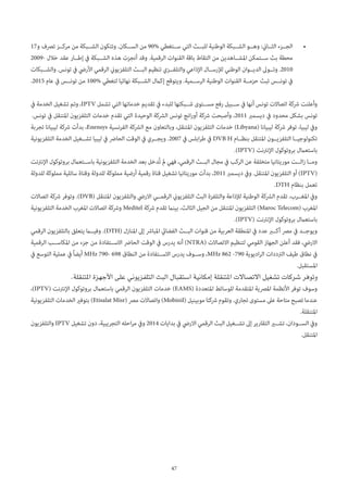 47
• 	17‫ترصف و‬ ‫مرك��ز‬ ‫من‬ ‫الش��بكة‬ ‫وتتكون‬ .‫الس��كان‬ ‫من‬ 90% ‫س��تغطي‬ ‫التي‬ ‫للب��ث‬ ‫الوطنية‬ ‫الش��بكة‬ ‫وه��و‬ :‫الث��اين‬ ‫الج��زء‬
2009- ‫عقد خالل‬ ‫إط��ار‬ ‫يف‬ ‫الش��بكة‬ ‫هذه‬ ‫أنجزت‬ ‫وقد‬ .‫الرقمية‬ ‫القنوات‬ ‫باقة‬ ‫التقاط‬ ‫من‬ ‫املش��اهدين‬ ‫س��تمكن‬ ‫بث‬ ‫محطة‬
‫والش��بكات‬ .‫تونس‬ ‫يف‬ ‫األريض‬ ‫الرقمي‬ ‫التلفزيوين‬ ‫الب��ث‬ ‫تنظيم‬ ‫والتلف��زي‬ ‫اإلذاعي‬ ‫لإلرس��ال‬ ‫الوطني‬ ‫الدي��وان‬ ‫وت��وىل‬ .2010
.2015 ‫عام‬ ‫يف‬ ‫تون��س‬ ‫من‬ 100% ‫لتغطي‬ ‫نهائيا‬ ‫الش��بكة‬ ‫إكامل‬ ‫ويتوقع‬ .‫الرس��مية‬ ‫الوطنية‬ ‫القنوات‬ ‫حزم��ة‬ ‫تبث‬ ‫تون��س‬ ‫يف‬
‫يف‬ ‫الخدمة‬ ‫تشغيل‬ ‫وتم‬ ،IPTV ‫تشمل‬ ‫التي‬ ‫خدماتها‬ ‫تقديم‬ ‫يف‬ ‫للبدء‬ ‫ش��بكتها‬ ‫مس��توى‬ ‫رفع‬ ‫س��بيل‬ ‫يف‬ ‫أنها‬ ‫تونس‬ ‫اتصاالت‬ ‫رشكة‬ ‫وأعلنت‬
.‫تونس‬ ‫يف‬ ‫املتنقل‬ ‫التلفزيون‬ ‫خدمات‬ ‫تقدم‬ ‫التي‬ ‫الوحيدة‬ ‫الرشكة‬ ‫تونس‬ ‫انج‬‫ر‬‫أو‬ ‫رشكة‬ ‫وأصبحت‬ ،2011 ‫ديسمرب‬ ‫يف‬ ‫محدود‬ ‫بشكل‬ ‫تونس‬
‫تجربة‬ ‫ليبيانا‬ ‫رشكة‬ ‫بدأت‬ ،Enensys ‫الفرنسية‬ ‫الرشكة‬ ‫مع‬ ‫وبالتعاون‬ ،‫املتنقل‬ ‫التلفزيون‬ ‫خدمات‬ )Libyana( ‫ليبيانا‬ ‫رشكة‬ ‫توفر‬ ،‫ليبيا‬ ‫ويف‬
‫التلفزيونية‬ ‫الخدمة‬ ‫تش��غيل‬ ‫ليبيا‬ ‫يف‬ ‫الحارض‬ ‫الوقت‬ ‫يف‬ ‫ويج��ري‬ .2007 ‫يف‬ ‫ابلس‬‫ر‬‫ط‬ ‫يف‬ DVB H ‫بنظ��ام‬ ‫املتنقل‬ ‫التلفزي��ون‬ ‫تكنولوجي��ا‬
.)IPTV( ‫اإلنرتنت‬ ‫بروتوكول‬ ‫باستعامل‬
‫اإلنرتنت‬ ‫بروتوكول‬ ‫باس��تعامل‬ ‫التلفزيونية‬ ‫الخدمة‬ ‫بعد‬ ‫ُدخل‬‫ت‬ ‫مل‬ ‫فهي‬ ،‫الرقمي‬ ‫الب��ث‬ ‫مجال‬ ‫يف‬ ‫الركب‬ ‫عن‬ ‫متخلفة‬ ‫موريتانيا‬ ‫ال��ت‬‫ز‬ ‫وم��ا‬
‫للدولة‬ ‫مملوكة‬ ‫ساتلية‬ ‫وقناة‬ ‫للدولة‬ ‫مملوكة‬ ‫أرضية‬ ‫رقمية‬ ‫قناة‬ ‫تشغيل‬ ‫موريتانيا‬ ‫بدأت‬ ،2011 ‫ديسمرب‬ ‫ويف‬ .‫املتنقل‬ ‫التلفزيون‬ ‫أو‬ )IPTV(
.DTH ‫بنظام‬ ‫تعمل‬
‫اتصاالت‬ ‫رشكة‬ ‫وتوفر‬ .)DVB( ‫املتنقل‬ ‫والتلفزيون‬ ‫االريض‬ ‫الرقم��ي‬ ‫التلفزيوين‬ ‫البث‬ ‫والتلفزة‬ ‫لإلذاعة‬ ‫الوطنية‬ ‫الرشكة‬ ‫تقدم‬ ،‫املغ��رب‬ ‫ويف‬
‫التلفزيونية‬ ‫الخدمة‬ ‫املغرب‬ ‫اتصاالت‬ ‫ورشكة‬ Meditel ‫رشكة‬ ‫تقدم‬ ‫بينام‬ ،‫الثالث‬ ‫الجيل‬ ‫من‬ ‫املتنقل‬ ‫التلفزيون‬ )Maroc Telecom( ‫املغرب‬
.)IPTV( ‫اإلنرتنت‬ ‫بروتوكول‬ ‫باستعامل‬
‫الرقمي‬ ‫بالتلفزيون‬ ‫يتعلق‬ ‫وفي�ما‬ .)DTH( ‫املنازل‬ ‫إىل‬ ‫املبارش‬ ‫الفضايئ‬ ‫الب��ث‬ ‫قنوات‬ ‫من‬ ‫العربية‬ ‫املنطقة‬ ‫يف‬ ‫عدد‬ ‫أك�بر‬ ‫مرص‬ ‫يف‬ ‫ويوج��د‬
‫الرقمية‬ ‫املكاس��ب‬ ‫من‬ ‫جزء‬ ‫من‬ ‫االس��تفادة‬ ‫الحارض‬ ‫الوقت‬ ‫يف‬ ‫يدرس‬ ‫أنه‬ )NTRA( ‫االتصاالت‬ ‫لتنظيم‬ ‫القومي‬ ‫الجهاز‬ ‫أعلن‬ ‫فقد‬ ،‫االريض‬
‫يف‬ ‫التوسع‬ ‫عملية‬ ‫يف‬ً‫ا‬‫أيض‬ MHz 790- 698 ‫النطاق‬ ‫من‬ ‫االس��تفادة‬ ‫يدرس‬ ‫وس��وف‬ ،MHz 862 -790 ‫اديوية‬‫ر‬‫ال‬ ‫الرتددات‬ ‫طيف‬ ‫نطاق‬ ‫يف‬
.‫املستقبل‬
.‫املتنقلة‬ ‫األجهزة‬ ‫على‬ ‫التلفزيوني‬ ‫البث‬ ‫استقبال‬ ‫إمكانية‬ ‫املتنقلة‬ ‫االتصاالت‬ ‫تشغيل‬ ‫شركات‬ ‫وتوفر‬
،)IPTV( ‫اإلنرتنت‬ ‫بروتوكول‬ ‫باستعامل‬ ‫الرقمي‬ ‫التلفزيون‬ ‫خدمات‬ )EAMS( ‫املتعددة‬ ‫للوسائط‬ ‫املتقدمة‬ ‫املرصية‬ ‫األنظمة‬ ‫توفر‬ ‫وسوف‬
‫التلفزيونية‬ ‫الخدمات‬ ‫بتوفري‬ )Etisalat Misr( ‫مرص‬ ‫واتصاالت‬ )Mobinil( ‫موبينيل‬ ‫رشكتا‬ ‫وتقوم‬ .‫تجاري‬ ‫مستوى‬ ‫عىل‬ ‫متاحة‬ ‫تصبح‬ ‫عندما‬
.‫املتنقلة‬
‫والتلفزيون‬ IPTV ‫تشغيل‬ ‫دون‬ ،‫التجريبية‬ ‫احله‬‫ر‬‫م‬ ‫ويف‬ 2014 ‫بدايات‬ ‫يف‬ ‫االريض‬ ‫الرقمي‬ ‫البث‬ ‫تش��غيل‬ ‫إىل‬ ‫التقارير‬ ‫تش�ير‬ ،‫الس��ودان‬ ‫ويف‬
.‫املتنقل‬
 