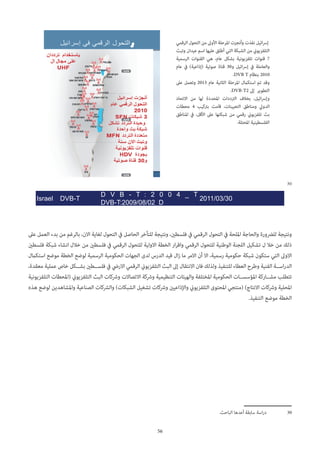 56
30
Israel DVB-T
D V B - T : 2 0 0 4 _ T
DVB-T:2009/08/02_D
2011/03/30
‫عىل‬ ‫العمل‬ ‫بدء‬ ‫من‬ ‫بالرغم‬ ،‫االن‬ ‫لغاية‬ ‫التحول‬ ‫يف‬ ‫الحاصل‬ ‫للتأخر‬ ‫ونتيجة‬ ،‫فلسطني‬ ‫يف‬ ‫الرقمي‬ ‫التحول‬ ‫يف‬ ‫امللحة‬ ‫والحاجة‬ ‫للرضورة‬ ‫ونتيجة‬
‫فلسطني‬ ‫شبكة‬ ‫انشاء‬ ‫خالل‬ ‫من‬ ‫فلسطني‬ ‫يف‬ ‫الرقمي‬ ‫للتحول‬ ‫االولية‬ ‫الخطة‬ ‫ار‬‫ر‬‫واق‬ ‫الرقمي‬ ‫للتحول‬ ‫الوطنية‬ ‫اللجنة‬ ‫تشكيل‬ ‫ل‬ ‫خال‬ ‫من‬ ‫ذلك‬
‫استكامل‬ ‫موضع‬ ‫الخطة‬ ‫لوضع‬ ‫الرسمية‬ ‫الحكومية‬ ‫الجهات‬ ‫لدى‬ ‫الدرس‬ ‫قيد‬ ‫ال‬‫ز‬ ‫ما‬ ‫االمر‬ ‫أن‬ ‫اال‬ ،‫رسمية‬ ‫حكومية‬ ‫شبكة‬ ‫ستكون‬ ‫التي‬ ‫االوىل‬
،‫معقدة‬ ‫عملية‬ ‫خاص‬ ‫بش��كل‬ ‫فلس��طني‬ ‫يف‬ ‫االريض‬ ‫الرقمي‬ ‫التلفزيوين‬ ‫البث‬ ‫إىل‬ ‫االنتقال‬ ‫فان‬ ‫ولذلك‬ ‫للتنفيذ‬ ‫العطاء‬ ‫وطرح‬ ‫الفنية‬ ‫اس��ة‬‫ر‬‫الد‬
‫التلفزيونية‬ ‫(املحطات‬ ‫التلفزيوين‬ ‫البث‬ ‫ورشكات‬ ‫االتصاالت‬ ‫ورشكة‬ ‫التنظيمية‬ ‫والهيئات‬ ‫املختلفة‬ ‫الحكومية‬ ‫املؤسس��ات‬ ‫مش��اركة‬ ‫تتطلب‬
‫هذه‬ ‫لوضع‬ ‫واملشاهدين‬ ‫الصناعية‬ ‫والرشكات‬ )‫الشبكات‬ ‫تشغيل‬ ‫ورشكات‬ ‫واإلذاعيني‬ ‫التلفزيوين‬ ‫املحتوى‬ ‫(منتجي‬ )‫االنتاج‬ ‫ورشكات‬ ‫املحلية‬
.‫التنفيذ‬ ‫موضع‬ ‫الخطة‬
.‫الباحث‬ ‫أعدها‬ ‫سابقة‬ ‫اسة‬‫ر‬‫د‬ 	30
‫الرقمي‬ ‫التحول‬ ‫من‬ ‫األوىل‬ ‫املرحلة‬ ‫وأنجزت‬ ‫نفذت‬ ‫ائيل‬‫رس‬‫إ‬
‫وتبث‬ ‫عيدان‬ ‫اسم‬ ‫عليها‬ ‫أطلق‬ ‫التي‬ ‫الشبكة‬ ‫من‬ ‫التلفزيوين‬
‫الرسمية‬ ‫القنوات‬ ‫هي‬ ،‫عام‬ ‫بشكل‬ ‫تلفزيونية‬ ‫قنوات‬ 7
‫عام‬ ‫يف‬ )‫(إذاعية‬ ‫صوتية‬ ‫قناة‬ 30‫و‬ ‫ائيل‬‫رس‬‫إ‬ ‫يف‬ ‫والعاملة‬
.DVB T ‫بنظام‬ 2010
‫عىل‬ ‫وتعمل‬ 2013 ‫عام‬ ‫الثانية‬ ‫املرحلة‬ ‫استكامل‬ ‫تم‬ ‫وقد‬
.DVB-T2 ‫إىل‬ ‫التطوير‬
‫االتحاد‬ ‫من‬ ‫لها‬ ‫املحددة‬ ‫الرتددات‬ ‫بخالف‬ ،‫ائيل‬‫رس‬‫وإ‬
‫محطات‬ 4 ‫برتكيب‬ ‫قامت‬ ،‫التعيينات‬ ‫ومناطق‬ ‫الدويل‬
‫املناطق‬ ‫يف‬ ،‫األقل‬ ‫عىل‬ ‫شبكتها‬ ‫من‬ ‫رقمي‬ ‫تلفزيوين‬ ‫بث‬
.‫املحتلة‬ ‫الفلسطينية‬
 