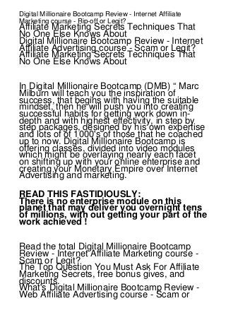 Digital Millionaire Bootcamp Review - Internet Affiliate
Marketing course - Rip-off or Legit?

Affiliate Marketing Secrets Techniques That
No One Else Knows About
Digital Millionaire Bootcamp Review - Internet
Affiliate Advertising course - Scam or Legit?
Affiliate Marketing Secrets Techniques That
No One Else Knows About
In Digital Millionaire Bootcamp (DMB) “ Marc
Milburn will teach you the inspiration of
success, that begins with having the suitable
mindset, then he will push you into creating
successful habits for getting work down indepth and with highest effectivity, in step by
step packages, designed by his own expertise
and lots of of 1000's of those that he coached
up to now. Digital Millionaire Bootcamp is
offering classes, divided into video modules
which might be overlaying nearly each facet
on shifting up with your online enterprise and
creating your Monetary Empire over Internet
Advertising and marketing.
READ THIS FASTIDIOUSLY:
There is no enterprise module on this
planet that may deliver you overnight tens
of millions, with out getting your part of the
work achieved !
Read the total Digital Millionaire Bootcamp
Review - Internet Affiliate Marketing course Scam or Legit?
The Top Question You Must Ask For Affiliate
Marketing Secrets, free bonus gives, and
discounts.
What's Digital Millionaire Bootcamp Review Web Affiliate Advertising course - Scam or

 