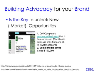 Building Advocacy for your Brand
• Is the Key to unlock New
( Market) Opportunities
http://www.readwriteweb.com/archives/social_media_roi_dells_3m_on_twitter_and_four_bett.php
1. Dell Computers
announced last night that it
has surpassed $3 million in
sales via links from one of
its Twitter accounts
2. Social media saved
Cisco $100,000
http://thenextweb.com/socialmedia/2011/07/16/the-roi-of-social-media-10-case-studies/
 