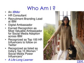 Who Am I ?
• An IBMer
• HR Consultant
• Recruitment Branding Lead
at IBM
• Digital Ambassador
• Earned Recognition as
Most Valuable Ambassador
for Social Media Adoption
across IBM
• Recognized as Top 100 HR
Influencers to follow on
Twitter
• Recognized as listed as
India's Top 15 Women "
Social Media Power
Influencers"
• A Life-Long Learner
 