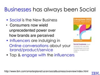 Businesses has always been Social
• Social is the New Business
• Consumers now wield
unprecedented power over
how brands are perceived
• Influencers are indulging in
Online conversations about your
brand/product/service
• Tap & engage with the influencers
http://www.ibm.com/smarterplanet/us/en/socialbusiness/overview/index.html
 
