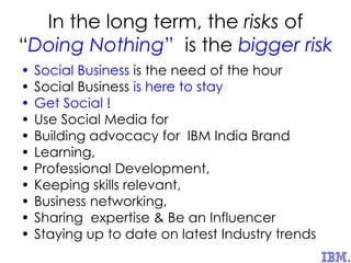 In the long term, the risks of
“Doing Nothing” is the bigger risk
• Social Business is the need of the hour
• Social Business is here to stay
• Get Social !
• Use Social Media for
• Building advocacy for IBM India Brand
• Learning,
• Professional Development,
• Keeping skills relevant,
• Business networking,
• Sharing expertise & Be an Influencer
• Staying up to date on latest Industry trends
 