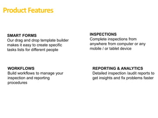 SMART FORMS
Our drag and drop template builder
makes it easy to create specific
tasks lists for different people
INSPECTIONS
Complete inspections from
anywhere from computer or any
mobile / or tablet device
WORKFLOWS
Build workflows to manage your
inspection and reporting
procedures
REPORTING & ANALYTICS
Detailed inspection /audit reports to
get insights and fix problems faster
Product Features
 