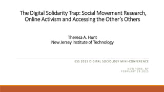 The Digital Solidarity Trap: Social Movement Research,
Online Activism and Accessing the Other’s Others
Theresa A. Hunt
New Jersey Institute of Technology
ESS 2015 DIGITAL SOCIOLOGY MINI-CONFERENCE
NEW YORK, NY
FEBRUARY 28 2015
 