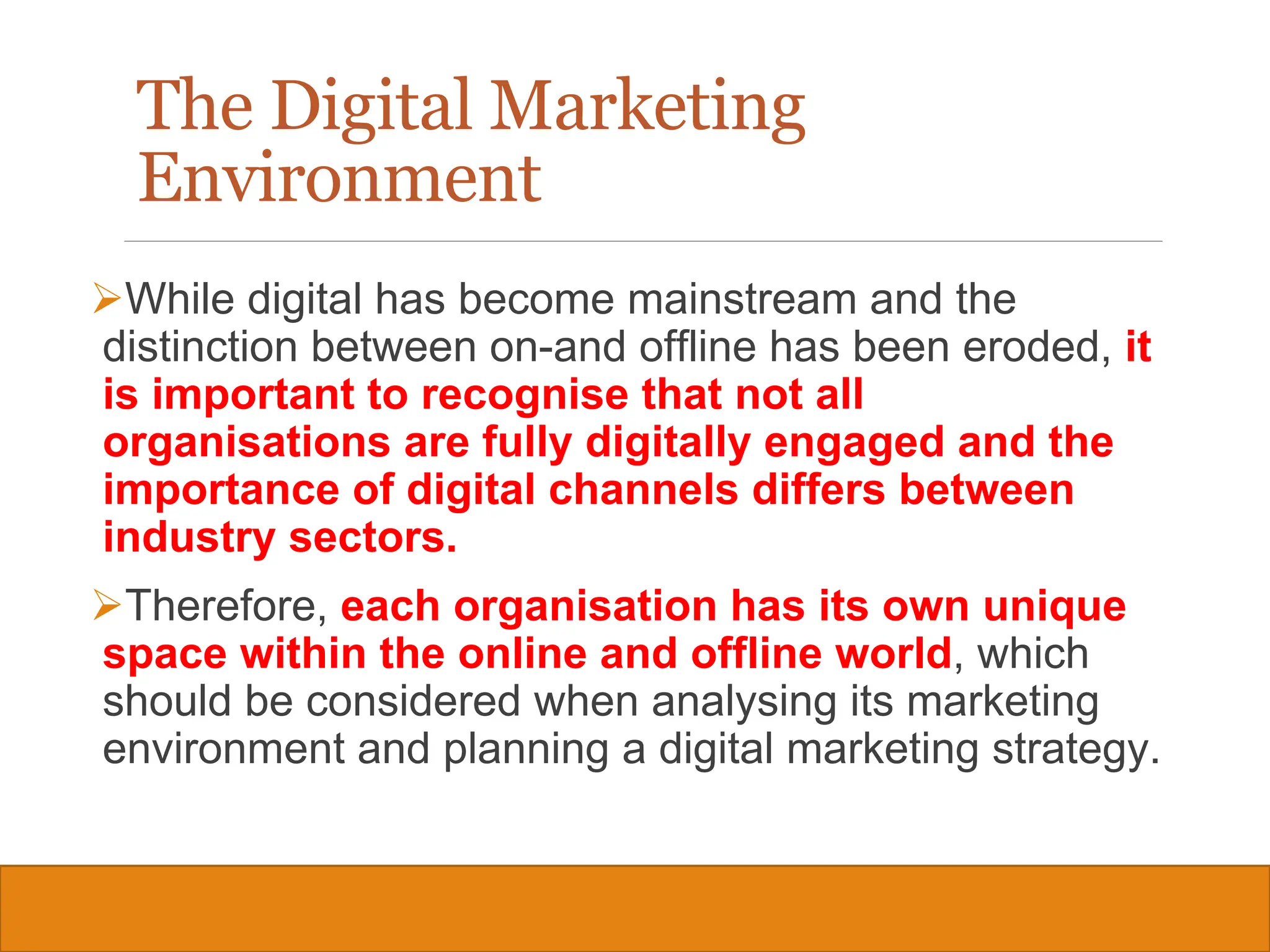 Copyright © 2019, 2016, 2012 Pearson Education, Inc. All Rights Reserved
While digital has become mainstream and the
distinction between on-and offline has been eroded, it
is important to recognise that not all
organisations are fully digitally engaged and the
importance of digital channels differs between
industry sectors.
Therefore, each organisation has its own unique
space within the online and offline world, which
should be considered when analysing its marketing
environment and planning a digital marketing strategy.
11
The Digital Marketing
Environment
 