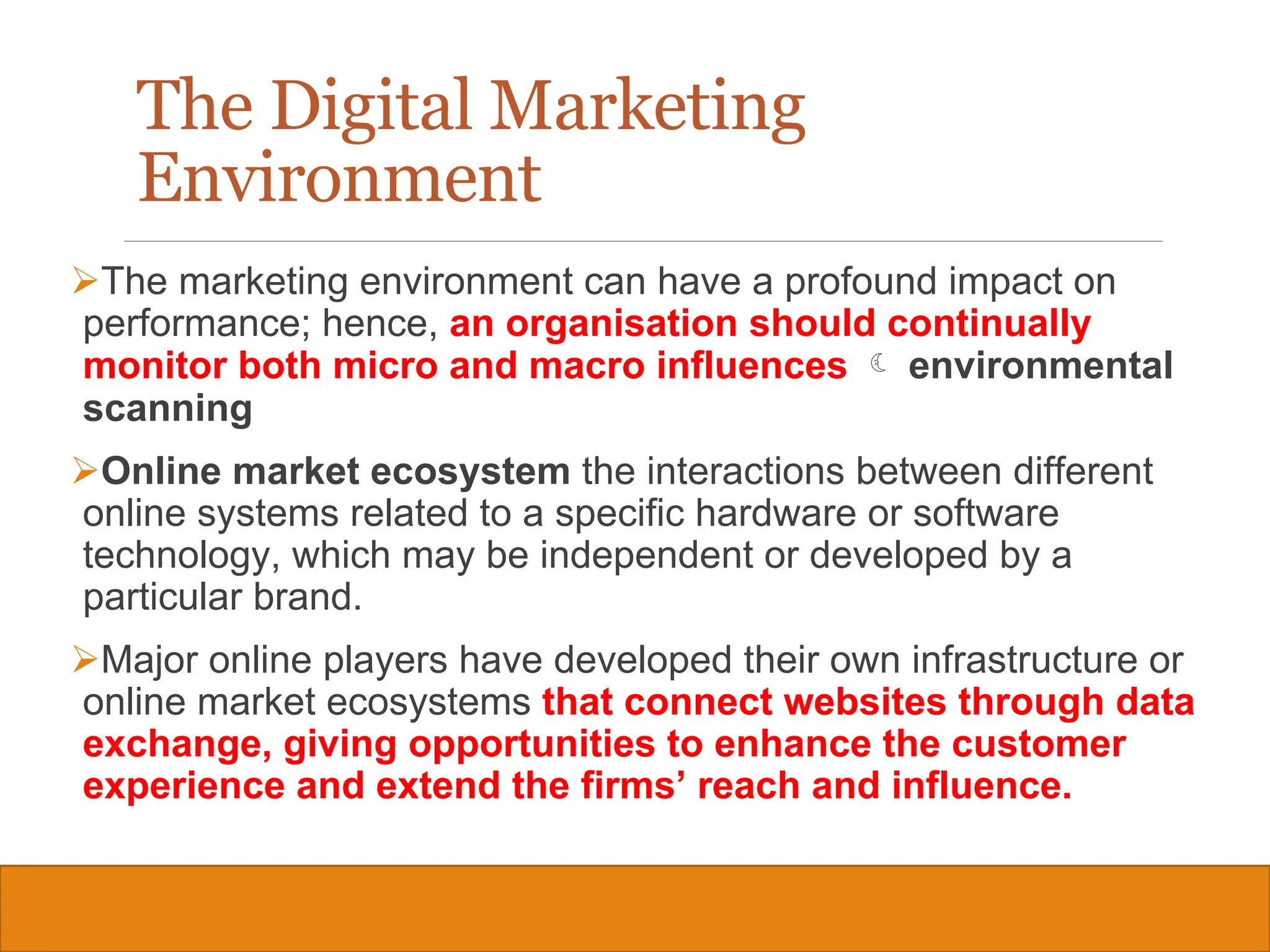Copyright © 2019, 2016, 2012 Pearson Education, Inc. All Rights Reserved
The marketing environment can have a profound impact on
performance; hence, an organisation should continually
monitor both micro and macro influences  environmental
scanning
Online market ecosystem the interactions between different
online systems related to a specific hardware or software
technology, which may be independent or developed by a
particular brand.
Major online players have developed their own infrastructure or
online market ecosystems that connect websites through data
exchange, giving opportunities to enhance the customer
experience and extend the firms’ reach and influence.
12
The Digital Marketing
Environment
 