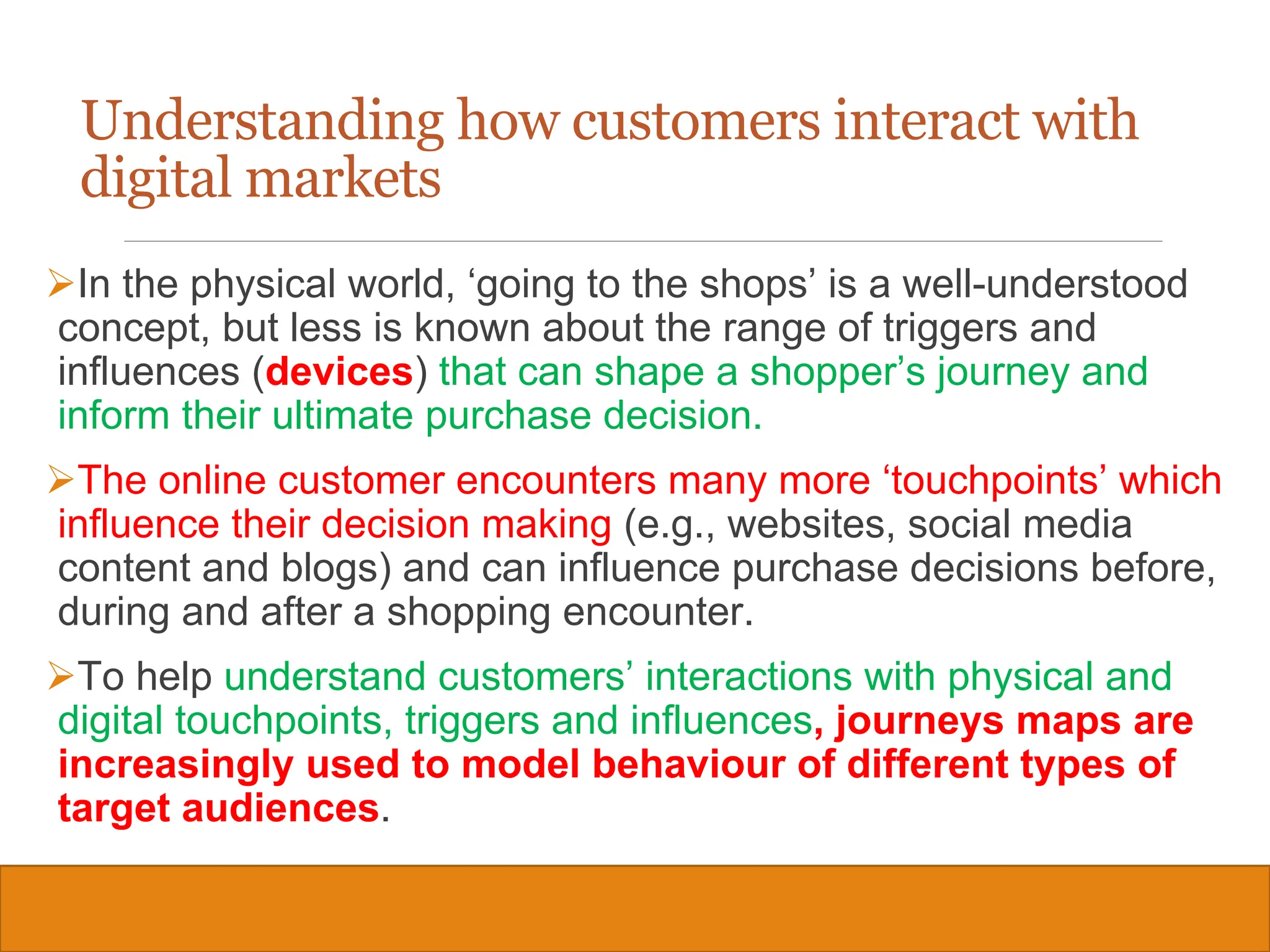 Copyright © 2019, 2016, 2012 Pearson Education, Inc. All Rights Reserved
Understanding how customers interact with
digital markets
In the physical world, ‘going to the shops’ is a well-understood
concept, but less is known about the range of triggers and
influences (devices) that can shape a shopper’s journey and
inform their ultimate purchase decision.
The online customer encounters many more ‘touchpoints’ which
influence their decision making (e.g., websites, social media
content and blogs) and can influence purchase decisions before,
during and after a shopping encounter.
To help understand customers’ interactions with physical and
digital touchpoints, triggers and influences, journeys maps are
increasingly used to model behaviour of different types of
target audiences.
13
 