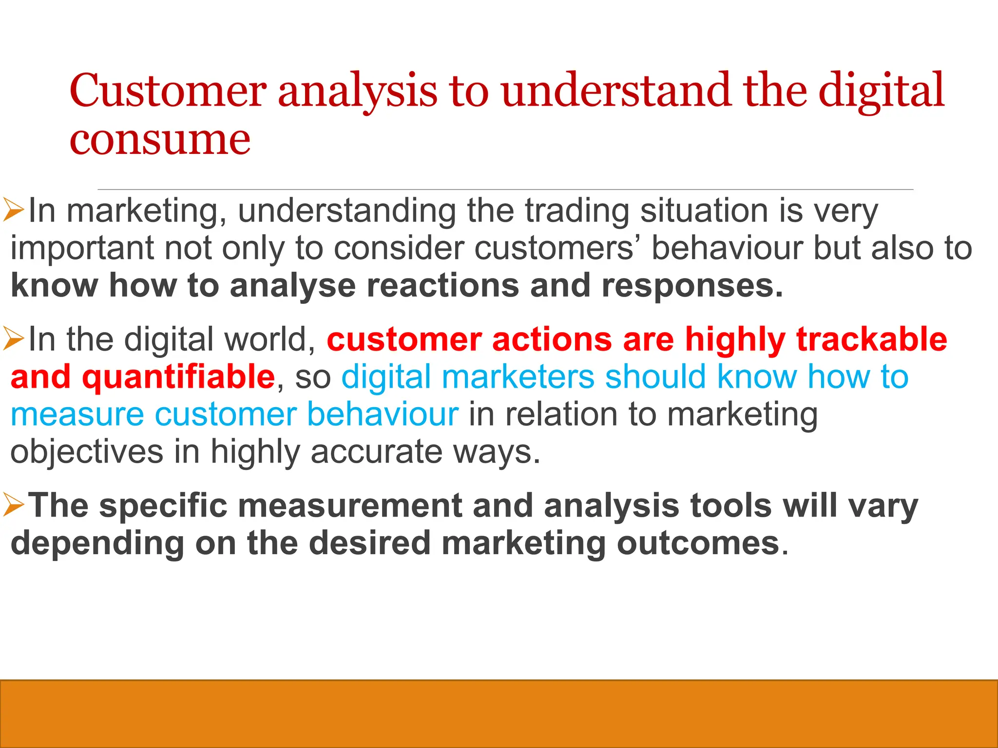 Copyright © 2019, 2016, 2012 Pearson Education, Inc. All Rights Reserved
In marketing, understanding the trading situation is very
important not only to consider customers’ behaviour but also to
know how to analyse reactions and responses.
In the digital world, customer actions are highly trackable
and quantifiable, so digital marketers should know how to
measure customer behaviour in relation to marketing
objectives in highly accurate ways.
The specific measurement and analysis tools will vary
depending on the desired marketing outcomes.
Customer analysis to understand the digital
consume
16
 