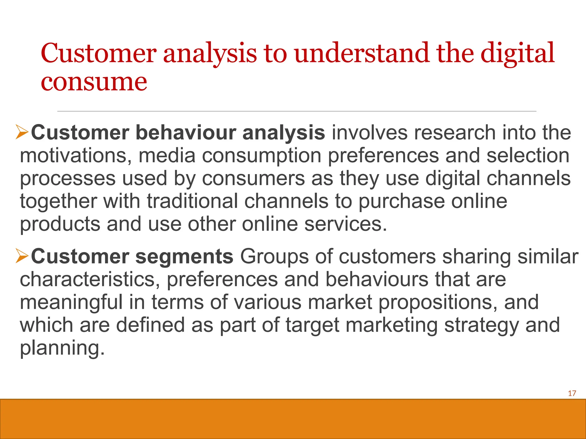 Copyright © 2019, 2016, 2012 Pearson Education, Inc. All Rights Reserved
Customer behaviour analysis involves research into the
motivations, media consumption preferences and selection
processes used by consumers as they use digital channels
together with traditional channels to purchase online
products and use other online services.
Customer segments Groups of customers sharing similar
characteristics, preferences and behaviours that are
meaningful in terms of various market propositions, and
which are defined as part of target marketing strategy and
planning.
17
Customer analysis to understand the digital
consume
 