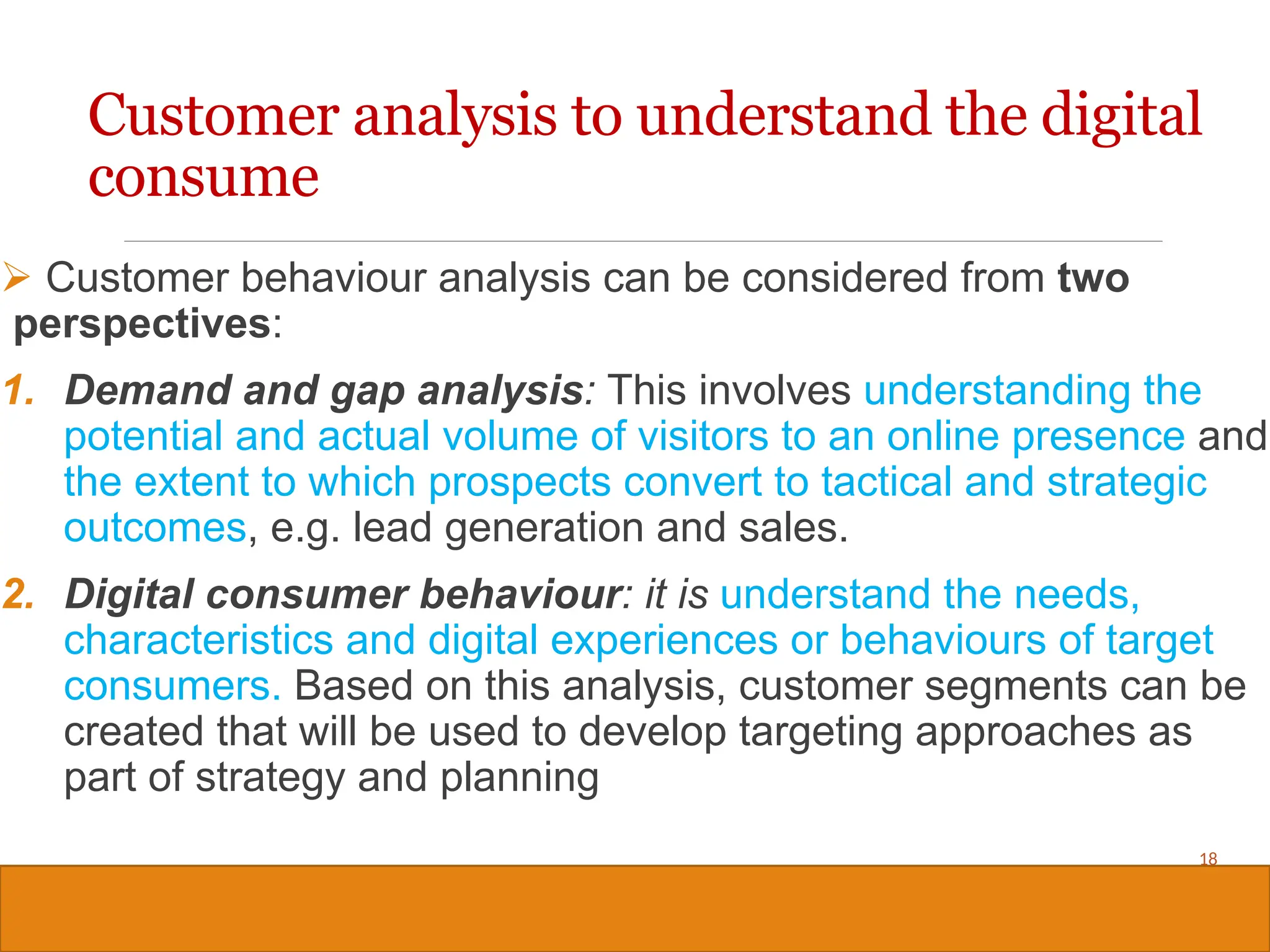 Copyright © 2019, 2016, 2012 Pearson Education, Inc. All Rights Reserved
 Customer behaviour analysis can be considered from two
perspectives:
1. Demand and gap analysis: This involves understanding the
potential and actual volume of visitors to an online presence and
the extent to which prospects convert to tactical and strategic
outcomes, e.g. lead generation and sales.
2. Digital consumer behaviour: it is understand the needs,
characteristics and digital experiences or behaviours of target
consumers. Based on this analysis, customer segments can be
created that will be used to develop targeting approaches as
part of strategy and planning
18
Customer analysis to understand the digital
consume
 